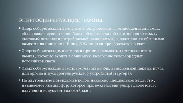 Энергосберегающие лампы. Энергосберегающая лампа-это электрическая люминесцентная лампа, обладающая существенно большей светоотдачей (соотношение между световым потоком и потребляемой мощностью), в сравнении с обычными лампами накаливания. В них 70% энергии преобразуется в свет. Энергосберегающими лампами принято называть люминесцентные лампы , которые входят в обширную категорию газоразрядных источников света. Энергосберегающие лампы состоят из колбы, наполненной парами ртути или аргона и пускорегулирующего устройства(стартера). На внутреннюю поверхность колбы нанесено специальное вещество , называемое люминофор, которое при воздействии ультрафиолетового излучения испускает видимый свет. 