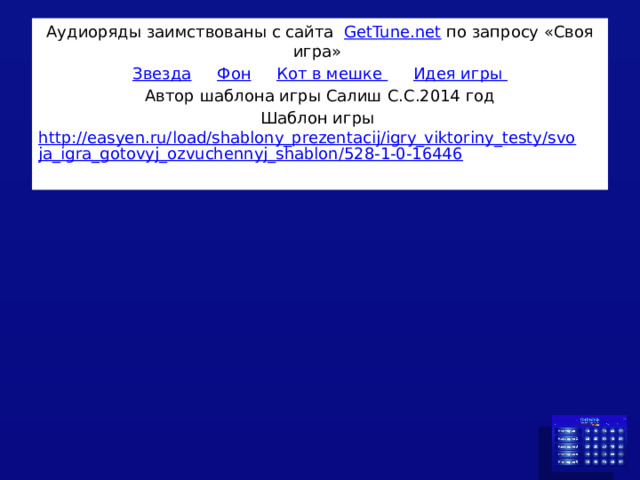 Аудиоряды заимствованы с сайта GetTune.net по запросу «Своя игра» Звезда  Фон  Кот в мешке  Идея игры Автор шаблона игры Салиш С.С.2014 год Шаблон игры http://easyen.ru/load/shablony_prezentacij/igry_viktoriny_testy/svoja_igra_gotovyj_ozvuchennyj_shablon/528-1-0-16446 