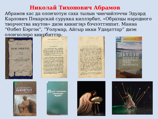 Николай Тихонович Абрамов Абрамов хас да олоҥхотун саха тылын чинчийээччи Эдуард Карлович Пекарскай сурукка киллэрбит, «Образцы народного творчества якутов» диэн кинигэҕэ бэчээттэппит. Манна “Өлбөт Бэргэн”, “Уолумар, Айгыр икки Удаҕаттар” диэн олоҥхолоро киирбиттэр. 