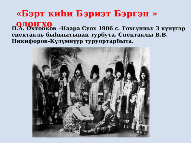 «Бэрт киһи Бэриэт Бэргэн » олоҥхо П.А. Охлопков –Наара Суох 1906 с. Тохсунньу 3 күнүгэр спектакль быһыытынан турбута. Спектаклы В.В. Никифоров-Күлүмнүүр туруортарбыта.  