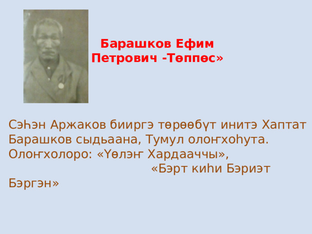 Барашков Ефим Петрович -Төппөс» СэҺэн Аржаков бииргэ төрөөбүт инитэ Хаптат Барашков сыдьаана, Тумул олоҥхоһута. Олоҥхолоро : «Үөлэҥ Хардааччы»,  «Бэрт киһи Бэриэт Бэргэн» 