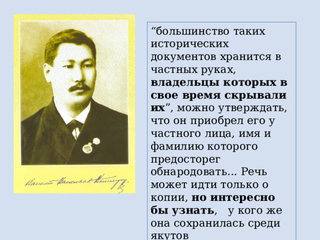 “ большинство таких исторических документов хранится в частных руках, владельцы которых в свое время скрывали их ”, можно утверждать, что он приобрел его у частного лица, имя и фамилию которого предосторег обнародовать ... Речь может идти только о копии, но интересно бы узнать , у кого же она сохранилась среди якутов 