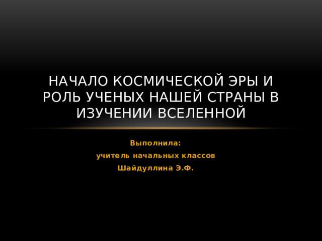 Начало космической эры и роль ученых нашей страны в изучении вселенной Выполнила: учитель начальных классов Шайдуллина Э.Ф. 