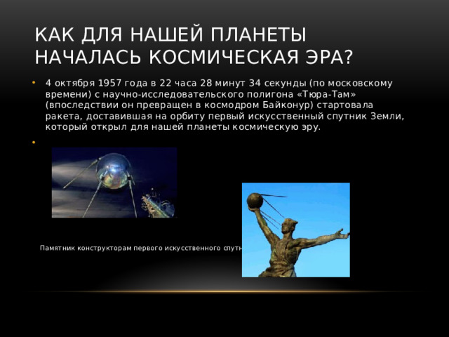 Как для нашей планеты началась космическая эра? 4 октября 1957 года в 22 часа 28 минут 34 секунды (по московскому времени) с научно-исследовательского полигона «Тюра-Там» (впоследствии он превращен в космодром Байконур) стартовала ракета, доставившая на орбиту первый искусственный спутник Земли, который открыл для нашей планеты космическую эру.  Памятник конструкторам первого искусственного спутника Земли  