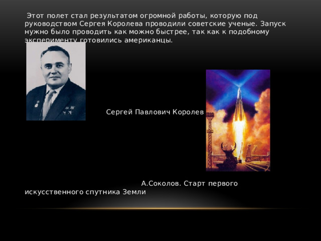  Этот полет стал результатом огромной работы, которую под руководством Сергея Королева проводили советские ученые. Запуск нужно было проводить как можно быстрее, так как к подобному эксперименту готовились американцы.  Сергей Павлович Королев  А.Соколов. Старт первого искусственного спутника Земли 
