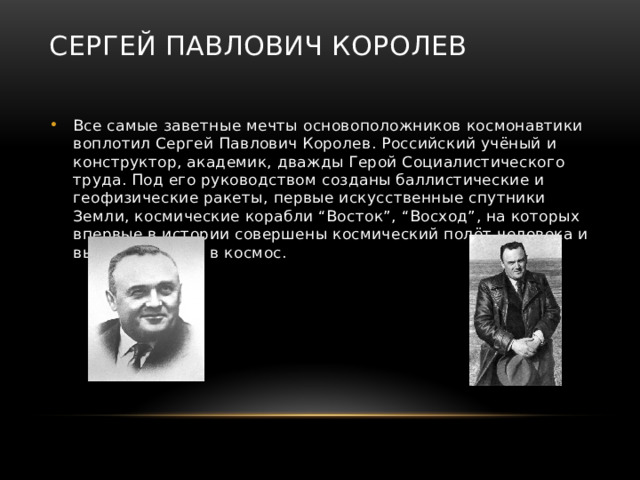 Сергей Павлович Королев Все самые заветные мечты основоположников космонавтики воплотил Сергей Павлович Королев. Российский учёный и конструктор, академик, дважды Герой Социалистического труда. Под его руководством созданы баллистические и геофизические ракеты, первые искусственные спутники Земли, космические корабли “Восток”, “Восход”, на которых впервые в истории совершены космический полёт человека и выход человека в космос. 