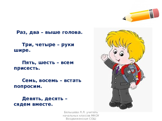  Раз, два – выше голова.  Три, четыре – руки шире.  Пять, шесть – всем присесть.  Семь, восемь – встать попросим.  Девять, десять – сядем вместе. Белышева Л.Л. учитель начальных классов МКОУ Воздвиженская СОШ 