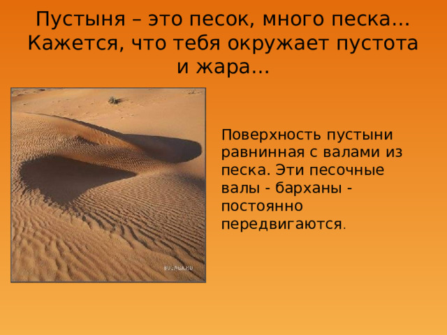 Пустыня – это песок, много песка…  Кажется, что тебя окружает пустота и жара… Поверхность пустыни равнинная с валами из песка. Эти песочные валы - барханы - постоянно передвигаются . 