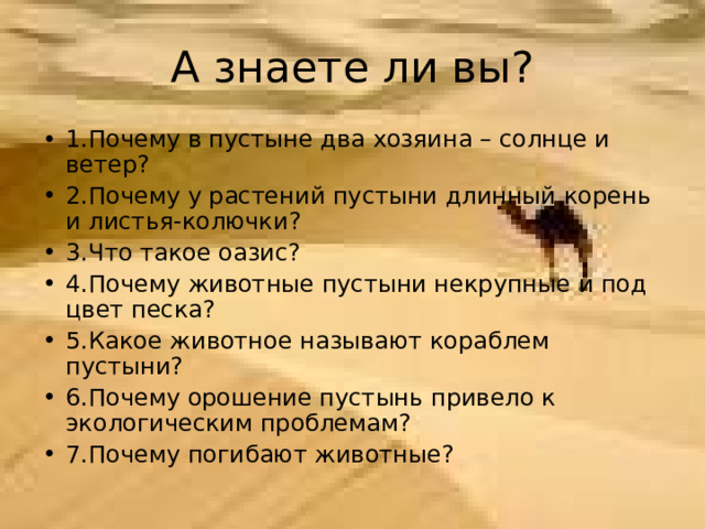 1.Почему в пустыне два хозяина – солнце и ветер? 2.Почему у растений пустыни длинный корень и листья-колючки? 3.Что такое оазис? 4.Почему животные пустыни некрупные и под цвет песка? 5.Какое животное называют кораблем пустыни? 6.Почему орошение пустынь привело к экологическим проблемам? 7.Почему погибают животные?  