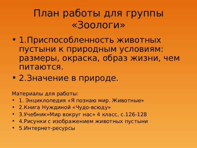 План работы для группы «Зоологи» 1.Приспособленность животных пустыни к природным условиям: размеры, окраска, образ жизни, чем питаются. 2.Значение в природе. Материалы для работы: 1. Энциклопедия «Я познаю мир. Животные» 2.Книга Нуждиной «Чудо-всюду» 3.Учебник»Мир вокруг нас» 4 класс, с.126-128 4.Рисунки с изображением животных пустыни 5.Интернет-ресурсы  