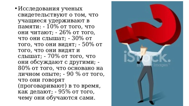 Исследования ученых свидетельствуют о том, что учащиеся удерживают в памяти: - 10% от того, что они читают; - 26% от того, что они слышат; - 30% от того, что они видят; - 50% от того, что они видят и слышат; - 70% от того, что они обсуждают с другими; - 80% от того, что основано на личном опыте; - 90 % от того, что они говорят (проговаривают) в то время, как делают; - 95% от того, чему они обучаются сами.  