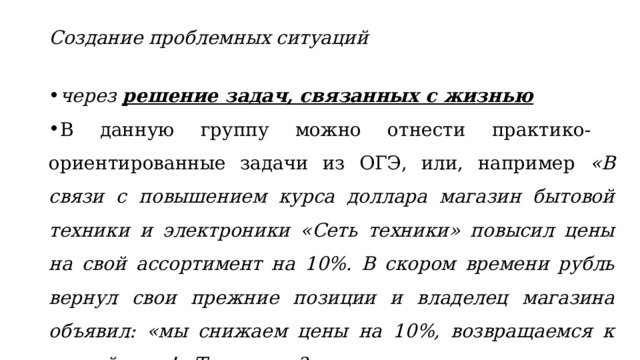 Создание проблемных ситуаций через решение задач, связанных с жизнью В данную группу можно отнести практико-ориентированные задачи из ОГЭ, или, например «В связи с повышением курса доллара магазин бытовой техники и электроники «Сеть техники» повысил цены на свой ассортимент на 10%. В скором времени рубль вернул свои прежние позиции и владелец магазина объявил: «мы снижаем цены на 10%, возвращаемся к старой цене!» Так ли это?»  