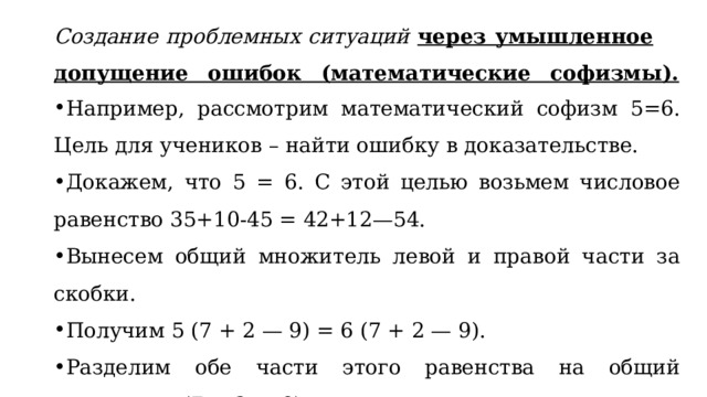 Создание проблемных ситуаций через умышленное допущение ошибок (математические софизмы).   Например, рассмотрим математический софизм 5=6. Цель для учеников – найти ошибку в доказательстве. Докажем, что 5 = 6. С этой целью возьмем числовое равенство 35+10-45 = 42+12—54. Вынесем общий множитель левой и правой части за скобки. Получим 5 (7 + 2 — 9) = 6 (7 + 2 — 9). Разделим обе части этого равенства на общий множитель (7 + 2 — 9). Получаем 5=6. В чем ошибка?  