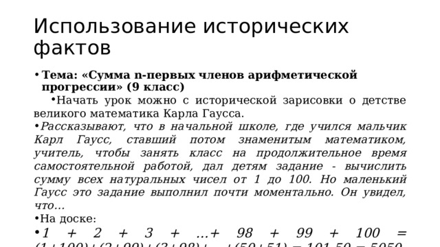 Использование исторических фактов Тема: «Сумма n-первых членов арифметической прогрессии» (9 класс) Начать урок можно с исторической зарисовки о детстве великого математика Карла Гаусса. Рассказывают, что в начальной школе, где учился мальчик Карл Гаусс, ставший потом знаменитым математиком, учитель, чтобы занять класс на продолжительное время самостоятельной работой, дал детям задание - вычислить сумму всех натуральных чисел от 1 до 100. Но маленький Гаусс это задание выполнил почти моментально. Он увидел, что… На доске: 1 + 2 + 3 + …+ 98 + 99 + 100 = (1+100)+(2+99)+(3+98)+…+(50+51) = 101·50 = 5050  