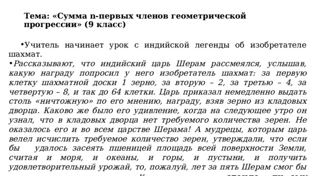 Тема: «Сумма n-первых членов геометрической прогрессии» (9 класс) Учитель начинает урок с индийской легенды об изобретателе шахмат. Рассказывают, что индийский царь Шерам рассмеялся, услышав, какую награду попросил у него изобретатель шахмат: за первую клетку шахматной доски 1 зерно, за вторую – 2, за третью – 4, за четвертую – 8, и так до 64 клетки. Царь приказал немедленно выдать столь «ничтожную» по его мнению, награду, взяв зерно из кладовых дворца. Каково же было его удивление, когда на следующее утро он узнал, что в кладовых дворца нет требуемого количества зерен. Не оказалось его и во всем царстве Шерама! А мудрецы, которым царь велел исчислить требуемое количество зерен, утверждали, что если бы удалось засеять пшеницей площадь всей поверхности Земли, считая и моря, и океаны, и горы, и пустыни, и получить удовлетворительный урожай, то, пожалуй, лет за пять Шерам смог бы рассчитаться с просителем. Как вы считает – стоило ли ему смеяться?  