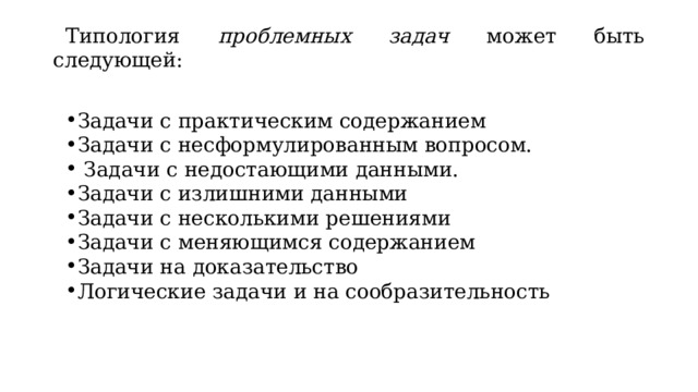 Типология проблемных задач может быть следующей:   Задачи с практическим содержанием Задачи с несформулированным вопросом.   Задачи с недостающими данными. Задачи с излишними данными Задачи с несколькими решениями Задачи с меняющимся содержанием Задачи на доказательство Логические задачи и на сообразительность  