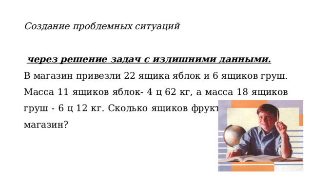 Создание проблемных ситуаций  через решение задач с излишними данными. В магазин привезли 22 ящика яблок и 6 ящиков груш. Масса 11 ящиков яблок- 4 ц 62 кг, а масса 18 ящиков груш - 6 ц 12 кг. Сколько ящиков фруктов привезли в магазин?  