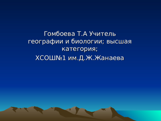 Гомбоева Т.А Учитель географии и биологии; высшая категория; ХСОШ№1 им.Д.Ж.Жанаева 