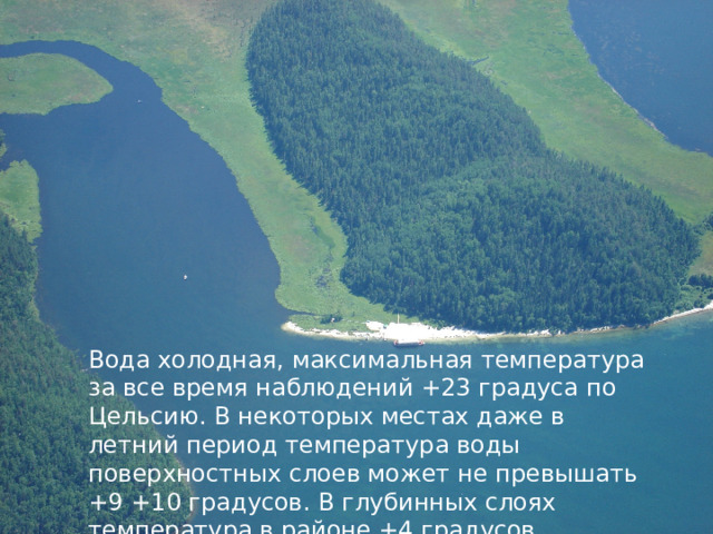 Вода холодная, максимальная температура за все время наблюдений +23 градуса по Цельсию. В некоторых местах даже в летний период температура воды поверхностных слоев может не превышать +9 +10 градусов. В глубинных слоях температура в районе +4 градусов. 