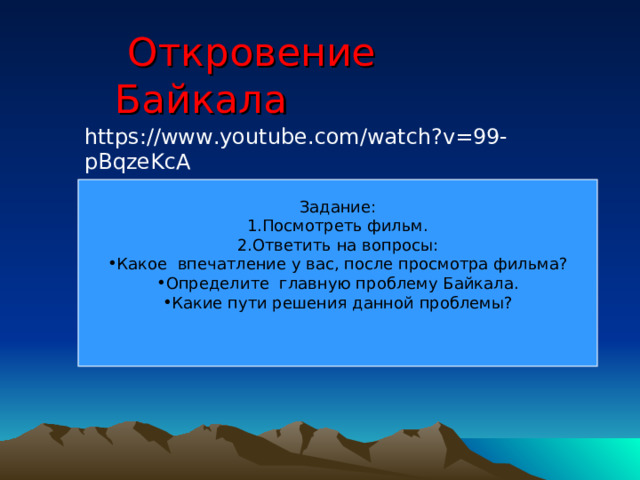  Откровение Байкала https://www.youtube.com/watch?v=99-pBqzeKcA Задание: Посмотреть фильм. Ответить на вопросы: Какое впечатление у вас, после просмотра фильма? Определите главную проблему Байкала. Какие пути решения данной проблемы? 