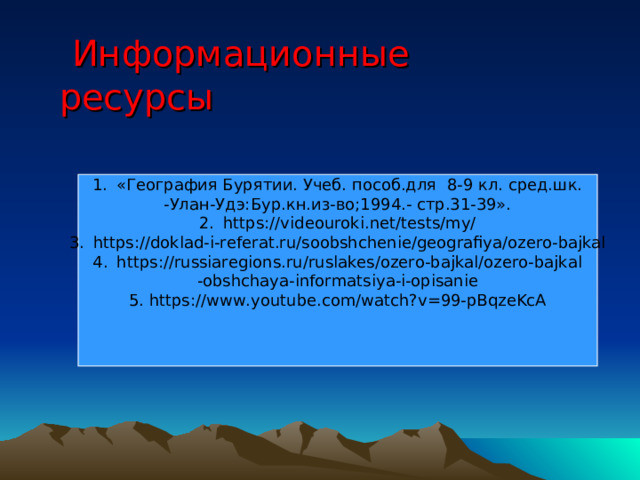  Информационные ресурсы «География Бурятии. Учеб. пособ.для 8-9 кл. сред.шк. -Улан-Удэ:Бур.кн.из-во;1994.- стр.31-39». https://videouroki.net/tests/my/ https://doklad-i-referat.ru/soobshchenie/geografiya/ozero-bajkal https://russiaregions.ru/ruslakes/ozero-bajkal/ozero-bajkal -obshchaya-informatsiya-i-opisanie 5. https://www.youtube.com/watch?v=99-pBqzeKcA 