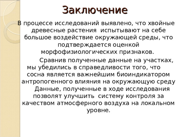 Заключение В процессе исследований выявлено, что хвойные древесные растения испытывают на себе большое воздействие окружающей среды, что подтверждается оценкой морфофизиологических признаков.  Сравнив полученные данные на участках, мы убедились в справедливости того, что сосна является важнейшим биоиндикатором антропогенного влияния на окружающую среду  Данные, полученные в ходе исследования позволят улучшить систему контроля за качеством атмосферного воздуха на локальном уровне. 