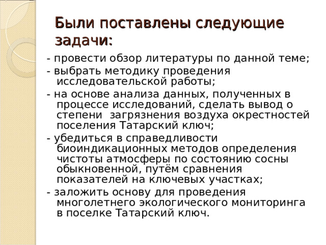 Были поставлены следующие задачи: - провести обзор литературы по данной теме; - выбрать методику проведения исследовательской работы; - на основе анализа данных, полученных в процессе исследований, сделать вывод о степени загрязнения воздуха окрестностей поселения Татарский ключ; - убедиться в справедливости биоиндикационных методов определения чистоты атмосферы по состоянию сосны обыкновенной, путём сравнения показателей на ключевых участках; - заложить основу для проведения многолетнего экологического мониторинга в поселке Татарский ключ. 