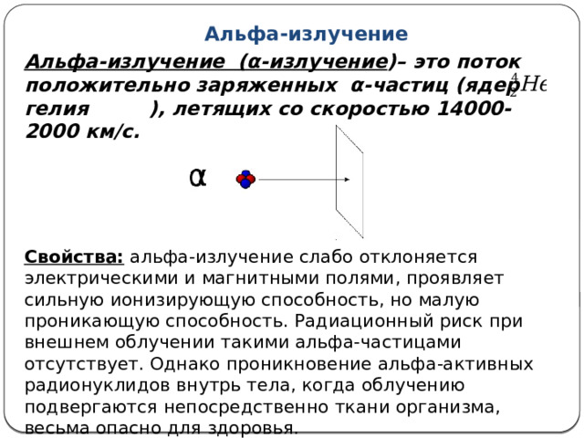 Альфа-излучение Альфа-излучение (α-излучение )– это поток положительно заряженных α-частиц (ядер гелия ), летящих со скоростью 14000-2000 км/с. Свойства: альфа-излучение слабо отклоняется электрическими и магнитными полями, проявляет сильную ионизирующую способность, но малую проникающую способность. Радиационный риск при внешнем облучении такими альфа-частицами отсутствует. Однако проникновение альфа-активных радионуклидов внутрь тела, когда облучению подвергаются непосредственно ткани организма, весьма опасно для здоровья. 
