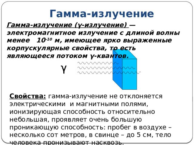 Гамма-излучение Гамма-излучение (γ-излучение) — электромагнитное излучение с длиной волны менее 10 -10 м, имеющее ярко выраженные корпускулярные свойства, то есть являющееся потоком γ-квантов. Свойства:  гамма-излучение не отклоняется электрическими и магнитными полями, ионизирующая способность относительно небольшая, проявляет очень большую проникающую способность: пробег в воздухе –несколько сот метров, в свинце – до 5 см, тело человека пронизывают насквозь. 