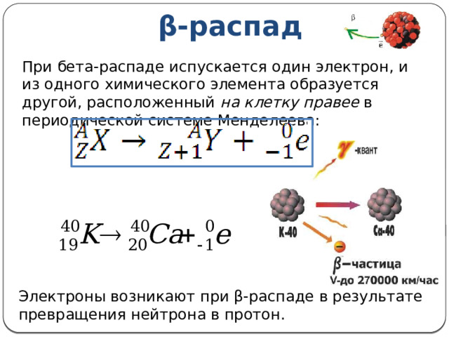 β-распад При бета-распаде испускается один электрон, и из одного химического элемента образуется другой, расположенный на клетку правее в периодической системе Менделеева: Электроны возникают при β-распаде в результате превращения нейтрона в протон. 