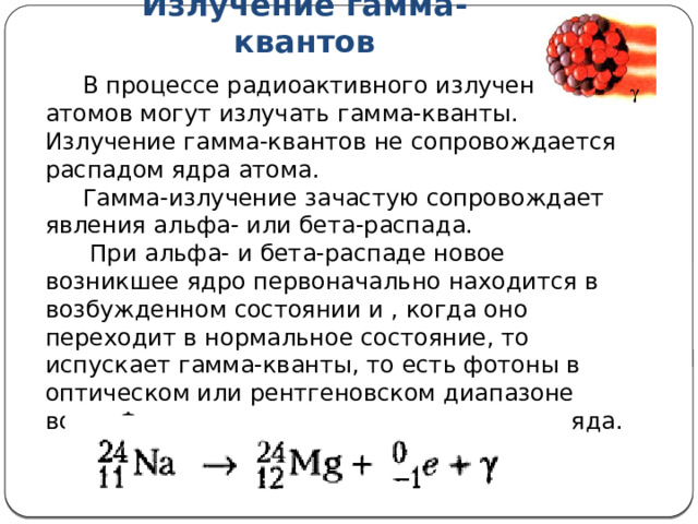 Излучение гамма-квантов  В процессе радиоактивного излучения ядра атомов могут излучать гамма-кванты. Излучение гамма-квантов не сопровождается распадом ядра атома.  Гамма-излучение зачастую сопровождает явления альфа- или бета-распада.  При альфа- и бета-распаде новое возникшее ядро первоначально находится в возбужденном состоянии и , когда оно переходит в нормальное состояние, то испускает гамма-кванты, то есть фотоны в оптическом или рентгеновском диапазоне волн. Фотоны не имеют массы покоя и заряда. 