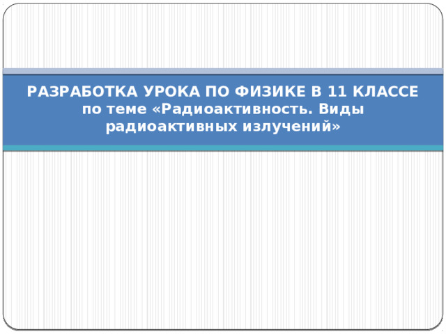 РАЗРАБОТКА УРОКА ПО ФИЗИКЕ В 11 КЛАССЕ  по теме «Радиоактивность. Виды радиоактивных излучений» 