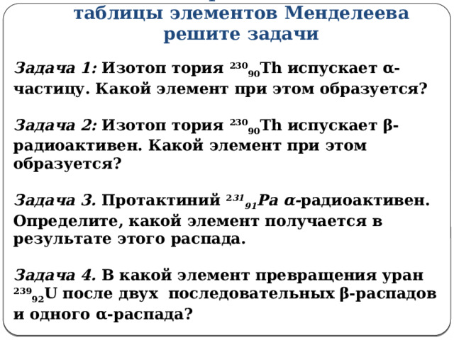 С помощью правила смещения и таблицы элементов Менделеева решите задачи Задача 1: Изотоп тория 230 90 Th испускает α-частицу. Какой элемент при этом образуется?   Задача 2: Изотоп тория 230 90 Th испускает β-радиоактивен. Какой элемент при этом образуется?   Задача 3. Протактиний 2 31 91 Рa  α- радиоактивен. Определите, какой элемент получается в результате этого распада.   Задача 4. В какой элемент превращения уран 239 92 U после двух последовательных β-распадов и одного α-распада?   Задача 5. Написать цепочку ядерных превращений неона  20 10 Ne  :  β, β, β, α, α, β, α, α. 