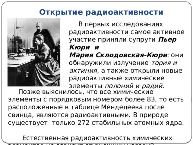 Открытие радиоактивности  В первых исследованиях радиоактивности самое активное участие приняли супруги Пьер Кюри и Мария Склодовская-Кюри : они обнаружили излучение тория и актиния , а также открыли новые радиоактивные химические элементы полоний и радий.  Позже выяснилось, что все химические элементы с порядковым номером более 83, то есть расположенные в таблице Менделеева после свинца, являются радиоактивными. В природе существует только 272 стабильных атомных ядра.  Естественная радиоактивность химических элементов не зависит от внешних условий.  