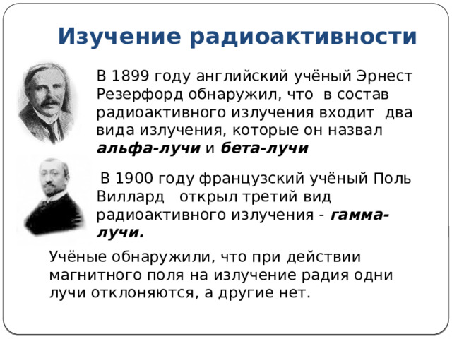 Изучение радиоактивности В 1899 году английский учёный Эрнест Резерфорд обнаружил, что в состав радиоактивного излучения входит два вида излучения, которые он назвал альфа-лучи и бета-лучи  В 1900 году французский учёный Поль Виллард открыл третий вид радиоактивного излучения - гамма-лучи. Учёные обнаружили, что при действии магнитного поля на излучение радия одни лучи отклоняются, а другие нет. 