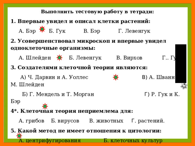 Выполнить тестовую работу в тетради: 1. Впервые увидел и описал клетки растений:  А. Бэр  Б. Гук  В. Бэр  Г. Левенгук 2. Усовершенствовал микроскоп и впервые увидел одноклеточные организмы:  А. Шлейден  Б. Левенгук В. Вирхов  Г.. Гук 3. Создателями клеточной теории являются:  А) Ч. Дарвин и А. Уоллес В) А. Шванн и М. Шлейден  Б) Г. Мендель и Т. Морган Г) Р. Гук и К. Бэр 4*. Клеточная теория неприемлема для:  А. грибов  Б. вирусов  В. животных Г . растений. 5. Какой метод не имеет отношения к цитологии:  А. центрифугирования Б. клеточных культур  В. генеалогический Г. авторадиографии  