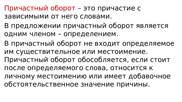 Причастный оборот – это причастие с зависимыми от него словами. В предложении причастный оборот является одним членом – определением. В причастный оборот не входит определяемое им существительное или местоимение. Причастный оборот обособляется, если стоит после определяемого слова, относится к личному местоимению или имеет добавочное обстоятельственное значение причины. 