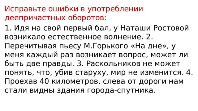 Исправьте ошибки в употреблении деепричастных оборотов: 1. Идя на свой первый бал, у Наташи Ростовой возникало естественное волнение. 2. Перечитывая пьесу М.Горького «На дне», у меня каждый раз возникает вопрос, может ли быть две правды. 3. Раскольников не может понять, что, убив старуху, мир не изменится. 4. Проехав 40 километров, слева от дороги нам стали видны здания города-спутника. 