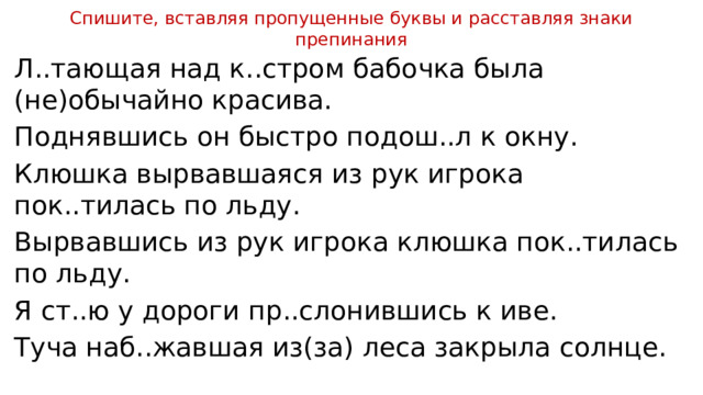 Спишите, вставляя пропущенные буквы и расставляя знаки препинания Л..тающая над к..стром бабочка была (не)обычайно красива. Поднявшись он быстро подош..л к окну. Клюшка вырвавшаяся из рук игрока пок..тилась по льду. Вырвавшись из рук игрока клюшка пок..тилась по льду. Я ст..ю у дороги пр..слонившись к иве. Туча наб..жавшая из(за) леса закрыла солнце. 