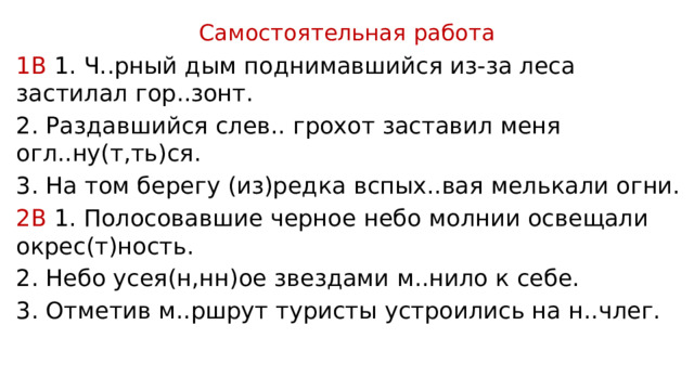 Самостоятельная работа 1В 1. Ч..рный дым поднимавшийся из-за леса застилал гор..зонт. 2. Раздавшийся слев.. грохот заставил меня огл..ну(т,ть)ся. 3. На том берегу (из)редка вспых..вая мелькали огни. 2В 1. Полосовавшие черное небо молнии освещали окрес(т)ность. 2. Небо усея(н,нн)ое звездами м..нило к себе. 3. Отметив м..ршрут туристы устроились на н..члег. 