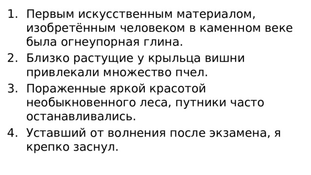 Первым искусственным материалом, изобретённым человеком в каменном веке была огнеупорная глина. Близко растущие у крыльца вишни привлекали множество пчел. Пораженные яркой красотой необыкновенного леса, путники часто останавливались. Уставший от волнения после экзамена, я крепко заснул. 