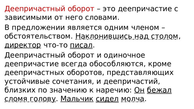 Деепричастный оборот – это деепричастие с зависимыми от него словами. В предложении является одним членом – обстоятельством. Наклонившись над столом , директор что-то писал . Деепричастный оборот и одиночное деепричастие всегда обособляются, кроме деепричастных оборотов, представляющих устойчивые сочетания, и деепричастий, близких по значению к наречию: Он  бежал  сломя голову . Мальчик  сидел  молча . 