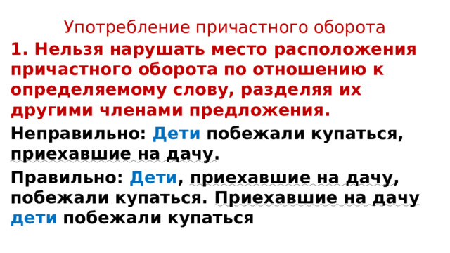 Употребление причастного оборота 1. Нельзя нарушать место расположения причастного оборота по отношению к определяемому слову, разделяя их другими членами предложения. Неправильно: Дети побежали купаться, приехавшие на дачу . Правильно: Дети , приехавшие на дачу , побежали купаться. Приехавшие на дачу дети побежали купаться 