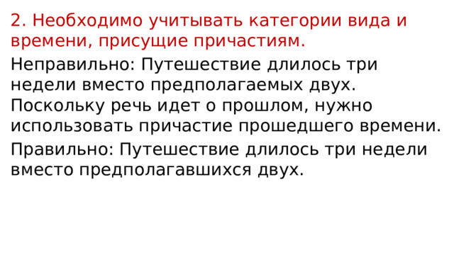 2. Необходимо учитывать категории вида и времени, присущие причастиям. Неправильно: Путешествие длилось три недели вместо предполагаемых двух. Поскольку речь идет о прошлом, нужно использовать причастие прошедшего времени. Правильно: Путешествие длилось три недели вместо предполагавшихся двух. 