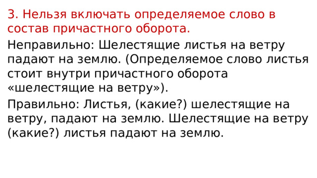 3. Нельзя включать определяемое слово в состав причастного оборота. Неправильно: Шелестящие листья на ветру падают на землю. (Определяемое слово листья стоит внутри причастного оборота «шелестящие на ветру»). Правильно: Листья, (какие?) шелестящие на ветру, падают на землю. Шелестящие на ветру (какие?) листья падают на землю. 