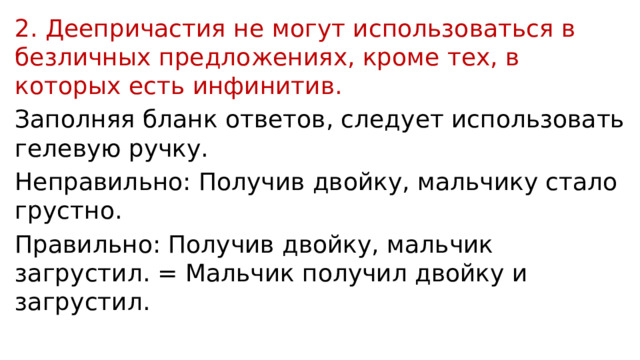2. Деепричастия не могут использоваться в безличных предложениях, кроме тех, в которых есть инфинитив. Заполняя бланк ответов, следует использовать гелевую ручку. Неправильно: Получив двойку, мальчику стало грустно. Правильно: Получив двойку, мальчик загрустил. = Мальчик получил двойку и загрустил. 