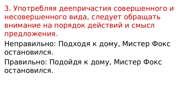 3. Употребляя деепричастия совершенного и несовершенного вида, следует обращать внимание на порядок действий и смысл предложения. Неправильно: Подходя к дому, Мистер Фокс остановился. Правильно: Подойдя к дому, Мистер Фокс остановился. 