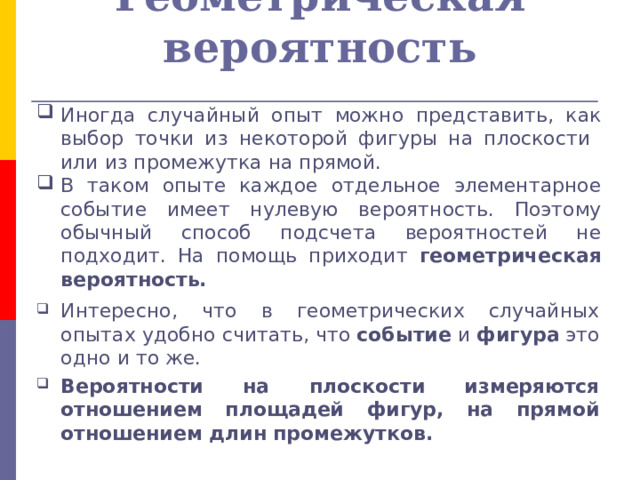 Геометрическая вероятность Иногда случайный опыт можно представить, как выбор точки из некоторой фигуры на плоскости или из промежутка на прямой. В таком опыте каждое отдельное элементарное событие имеет нулевую вероятность. Поэтому обычный способ подсчета вероятностей не подходит. На помощь приходит геометрическая вероятность. Интересно, что в геометрических случайных опытах удобно считать, что событие и фигура это одно и то же. Вероятности на плоскости измеряются отношением площадей фигур, на прямой отношением длин промежутков. 