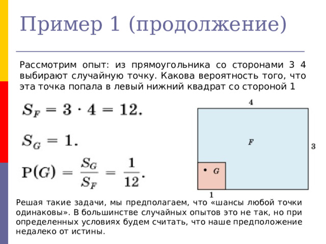 Пример 1 (продолжение) Рассмотрим опыт: из прямоугольника со сторонами 3 4 выбирают случайную точку. Какова вероятность того, что эта точка попала в левый нижний квадрат со стороной 1 Решая такие задачи, мы предполагаем, что «шансы любой точки одинаковы». В большинстве случайных опытов это не так, но при определенных условиях будем считать, что наше предположение недалеко от истины. 