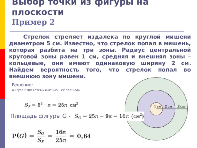 Выбор точки из фигуры на плоскости  Пример 2  Стрелок стреляет издалека по круглой мишени диаметром 5 см. Известно, что стрелок попал в мишень, которая разбита на три зоны. Радиус центральной круговой зоны равен 1 см, средняя и внешняя зоны – кольцевые, они имеют одинаковую ширину 2 см. Найдем вероятность того, что стрелок попал во внешнюю зону мишени. Решение: Фигура F является мишенью – ее площадь Площадь фигуры G - 